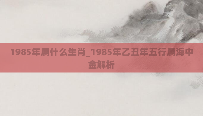 1985年属什么生肖_1985年乙丑年五行属海中金解析