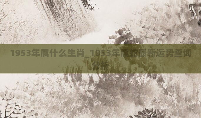 1953年属什么生肖_1953年属蛇最新运势查询分析