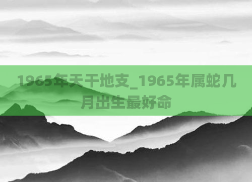 1965年天干地支_1965年属蛇几月出生最好命