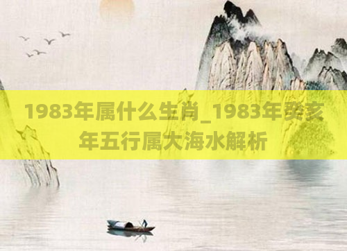 1983年属什么生肖_1983年癸亥年五行属大海水解析