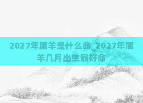 2027年属羊是什么命_2027年属羊几月出生最好命