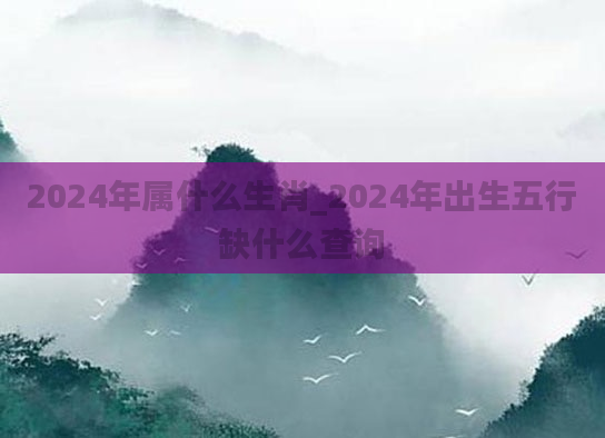 2024年属什么生肖_2024年出生五行缺什么查询