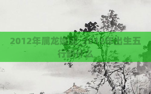 2012年属龙婚配_2012年出生五行缺什么