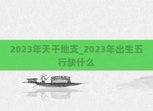 2023年天干地支_2023年出生五行缺什么