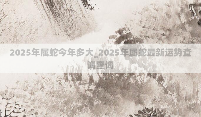 2025年属蛇今年多大_2025年属蛇最新运势查询查询
