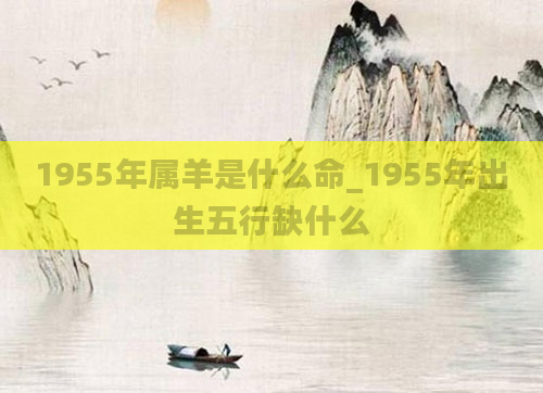 1955年属羊是什么命_1955年出生五行缺什么