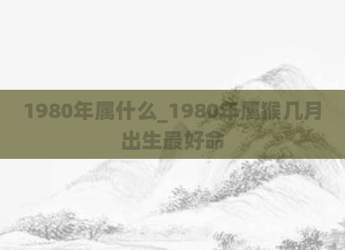 1980年属什么_1980年属猴几月出生最好命