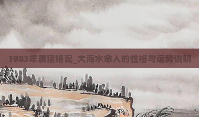 1983年属猪婚配_大海水命人的性格与运势说明