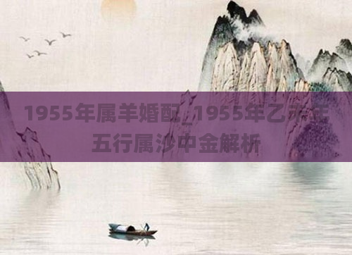 1955年属羊婚配_1955年乙未年五行属沙中金解析